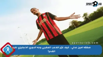 صفقة أمين عدلي.. كيف غيّر اللاعب المغربي وجه الدوري الإنجليزي لكرة القدم؟